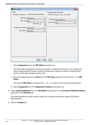 Modeling Species Transport and Gaseous Combustion

i.

Select temperature from the PDF Mode drop-down list.
This will enable the turbulence-chemistry interaction. If turbulence interaction is not enabled, you
will be computing NOx formation without considering the important influence of turbulent fluctuations on the time-averaged reaction rates.

ii. Retain the default selection of beta from the PDF Type drop-down list and enter 20 for PDF
Points.
The value for PDF Points is increased from 10 to 20 to obtain a more accurate NOx prediction.
iii. Select transported from the Temperature Variance drop-down list.
d. Select partial-equilibrium from the [O] Model drop-down list in the Formation Model Parameters
group box in the Thermal tab.
The partial-equilibrium model is used to predict the O radical concentration required for thermal
NOx prediction.
e. Click the Prompt tab.

708

Release 15.0 - © SAS IP, Inc. All rights reserved. - Contains proprietary and confidential information
of ANSYS, Inc. and its subsidiaries and affiliates.

 