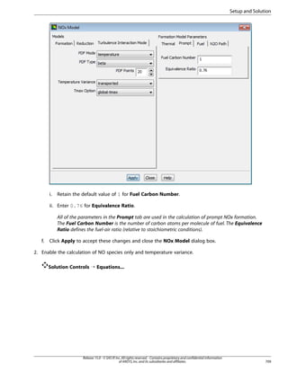 Setup and Solution

i.

Retain the default value of 1 for Fuel Carbon Number.

ii. Enter 0.76 for Equivalence Ratio.
All of the parameters in the Prompt tab are used in the calculation of prompt NOx formation.
The Fuel Carbon Number is the number of carbon atoms per molecule of fuel. The Equivalence
Ratio defines the fuel-air ratio (relative to stoichiometric conditions).
f.

Click Apply to accept these changes and close the NOx Model dialog box.

2. Enable the calculation of NO species only and temperature variance.
Solution Controls ¡ Equations...

Release 15.0 - © SAS IP, Inc. All rights reserved. - Contains proprietary and confidential information
of ANSYS, Inc. and its subsidiaries and affiliates.

709

 