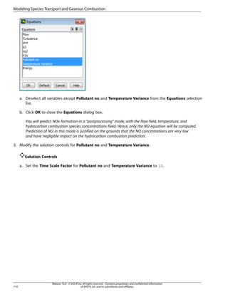 Modeling Species Transport and Gaseous Combustion

a. Deselect all variables except Pollutant no and Temperature Variance from the Equations selection
list.
b. Click OK to close the Equations dialog box.
You will predict NOx formation in a “postprocessing” mode, with the flow field, temperature, and
hydrocarbon combustion species concentrations fixed. Hence, only the NO equation will be computed.
Prediction of NO in this mode is justified on the grounds that the NO concentrations are very low
and have negligible impact on the hydrocarbon combustion prediction.
3. Modify the solution controls for Pollutant no and Temperature Variance.
Solution Controls
a. Set the Time Scale Factor for Pollutant no and Temperature Variance to 10.

710

Release 15.0 - © SAS IP, Inc. All rights reserved. - Contains proprietary and confidential information
of ANSYS, Inc. and its subsidiaries and affiliates.

 