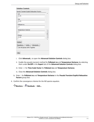 Setup and Solution

i.

Click Advanced... to open the Advanced Solution Controls dialog box.

ii. Enable the pseudo-transient method for Pollutant no and Temperature Variance, by selecting
them under On/Off in the Expert tab of the Advanced Solution Controls dialog box.
iii. Enter 10 for Time Scale Factor for Pollutant no and Temperature Variance.
iv. Close the Advanced Solution Controls dialog box.
b. Enter 1 for Pollutant no and Temperature Variance in the Pseudo Transient Explicit Relaxation
Factors group box.
4. Confirm the convergence criterion for the NO species equation.
Monitors ¡

Residuals ¡ Edit...

Release 15.0 - © SAS IP, Inc. All rights reserved. - Contains proprietary and confidential information
of ANSYS, Inc. and its subsidiaries and affiliates.

711

 
