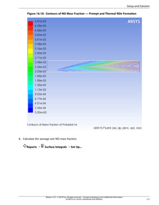 Setup and Solution
Figure 16.10: Contours of NO Mass Fraction — Prompt and Thermal NOx Formation

8. Calculate the average exit NO mass fraction.
Reports ¡

Surface Integrals ¡ Set Up...

Release 15.0 - © SAS IP, Inc. All rights reserved. - Contains proprietary and confidential information
of ANSYS, Inc. and its subsidiaries and affiliates.

713

 
