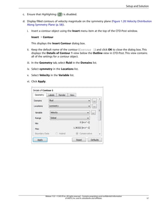 Setup and Solution
c. Ensure that Highlighting (

) is disabled.

d. Display filled contours of velocity magnitude on the symmetry plane (Figure 1.20: Velocity Distribution
Along Symmetry Plane (p. 58)).
i.

Insert a contour object using the Insert menu item at the top of the CFD-Post window.
Insert ¡ Contour
This displays the Insert Contour dialog box.

ii. Keep the default name of the contour (Contour 1) and click OK to close the dialog box. This
displays the Details of Contour 1 view below the Outline view in CFD-Post. This view contains
all of the settings for a contour object.
iii. In the Geometry tab, select fluid in the Domains list.
iv. Select symmetry in the Locations list.
v. Select Velocity in the Variable list.
vi. Click Apply.

Release 15.0 - © SAS IP, Inc. All rights reserved. - Contains proprietary and confidential information
of ANSYS, Inc. and its subsidiaries and affiliates.

57

 