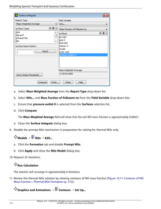Modeling Species Transport and Gaseous Combustion

a. Select Mass-Weighted Average from the Report Type drop-down list.
b. Select NOx... and Mass fraction of Pollutant no from the Field Variable drop-down lists.
c. Ensure that pressure-outlet-9 is selected from the Surfaces selection list.
d. Click Compute.
The Mass-Weighted Average field will show that the exit NO mass fraction is approximately 0.00421.
e. Close the Surface Integrals dialog box.
9. Disable the prompt NOx mechanism in preparation for solving for thermal NOx only.
Models ¡

NOx ¡ Edit...

a. Click the Formation tab and disable Prompt NOx.
b. Click Apply and close the NOx Model dialog box.
10. Request 25 iterations.
Run Calculation
The solution will converge in approximately 6 iterations.
11. Review the thermal NOx solution by viewing contours of NO mass fraction (Figure 16.11: Contours of NO
Mass Fraction—Thermal NOx Formation (p. 715)).
Graphics and Animations ¡

714

Contours ¡ Set Up...

Release 15.0 - © SAS IP, Inc. All rights reserved. - Contains proprietary and confidential information
of ANSYS, Inc. and its subsidiaries and affiliates.

 