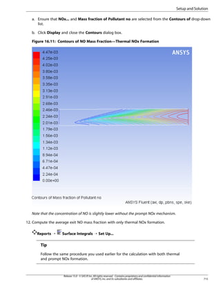 Setup and Solution
a. Ensure that NOx... and Mass fraction of Pollutant no are selected from the Contours of drop-down
list.
b. Click Display and close the Contours dialog box.
Figure 16.11: Contours of NO Mass Fraction—Thermal NOx Formation

Note that the concentration of NO is slightly lower without the prompt NOx mechanism.
12. Compute the average exit NO mass fraction with only thermal NOx formation.
Reports ¡

Surface Integrals ¡ Set Up...

Tip
Follow the same procedure you used earlier for the calculation with both thermal
and prompt NOx formation.

Release 15.0 - © SAS IP, Inc. All rights reserved. - Contains proprietary and confidential information
of ANSYS, Inc. and its subsidiaries and affiliates.

715

 