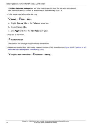 Modeling Species Transport and Gaseous Combustion
The Mass-Weighted Average field will show that the exit NO mass fraction with only thermal
NOx formation (without prompt NOx formation) is approximately 0.004174.
13. Solve for prompt NOx production only.
Models ¡

NOx ¡ Edit...

a. Disable Thermal NOx in the Pathways group box.
b. Enable Prompt NOx.
c. Click Apply and close the NOx Model dialog box.
14. Request 25 iterations.
Run Calculation
The solution will converge in approximately 13 iterations.
15. Review the prompt NOx solution by viewing contours of NO mass fraction (Figure 16.12: Contours of NO
Mass Fraction—Prompt NOx Formation (p. 717)).
Graphics and Animations ¡

716

Contours ¡ Set Up...

Release 15.0 - © SAS IP, Inc. All rights reserved. - Contains proprietary and confidential information
of ANSYS, Inc. and its subsidiaries and affiliates.

 