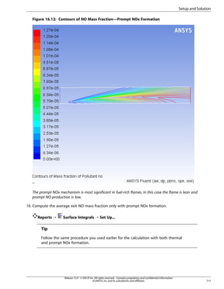 Setup and Solution
Figure 16.12: Contours of NO Mass Fraction—Prompt NOx Formation

The prompt NOx mechanism is most significant in fuel-rich flames. In this case the flame is lean and
prompt NO production is low.
16. Compute the average exit NO mass fraction only with prompt NOx formation.
Reports ¡

Surface Integrals ¡ Set Up...

Tip
Follow the same procedure you used earlier for the calculation with both thermal
and prompt NOx formation.

Release 15.0 - © SAS IP, Inc. All rights reserved. - Contains proprietary and confidential information
of ANSYS, Inc. and its subsidiaries and affiliates.

717

 