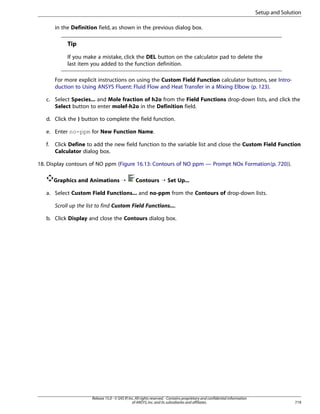 Setup and Solution
in the Definition field, as shown in the previous dialog box.

Tip
If you make a mistake, click the DEL button on the calculator pad to delete the
last item you added to the function definition.
For more explicit instructions on using the Custom Field Function calculator buttons, see Introduction to Using ANSYS Fluent: Fluid Flow and Heat Transfer in a Mixing Elbow (p. 123).
c. Select Species... and Mole fraction of h2o from the Field Functions drop-down lists, and click the
Select button to enter molef-h2o in the Definition field.
d. Click the ) button to complete the field function.
e. Enter no-ppm for New Function Name.
f.

Click Define to add the new field function to the variable list and close the Custom Field Function
Calculator dialog box.

18. Display contours of NO ppm (Figure 16.13: Contours of NO ppm — Prompt NOx Formation (p. 720)).
Graphics and Animations ¡

Contours ¡ Set Up...

a. Select Custom Field Functions... and no-ppm from the Contours of drop-down lists.
Scroll up the list to find Custom Field Functions....
b. Click Display and close the Contours dialog box.

Release 15.0 - © SAS IP, Inc. All rights reserved. - Contains proprietary and confidential information
of ANSYS, Inc. and its subsidiaries and affiliates.

719

 