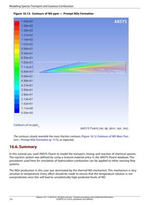 Modeling Species Transport and Gaseous Combustion
Figure 16.13: Contours of NO ppm — Prompt NOx Formation

The contours closely resemble the mass fraction contours (Figure 16.12: Contours of NO Mass Fraction—Prompt NOx Formation (p. 717)), as expected.

16.6. Summary
In this tutorial you used ANSYS Fluent to model the transport, mixing, and reaction of chemical species.
The reaction system was defined by using a mixture-material entry in the ANSYS Fluent database. The
procedures used here for simulation of hydrocarbon combustion can be applied to other reacting flow
systems.
The NOx production in this case was dominated by the thermal NO mechanism. This mechanism is very
sensitive to temperature. Every effort should be made to ensure that the temperature solution is not
overpredicted, since this will lead to unrealistically high predicted levels of NO.

720

Release 15.0 - © SAS IP, Inc. All rights reserved. - Contains proprietary and confidential information
of ANSYS, Inc. and its subsidiaries and affiliates.

 
