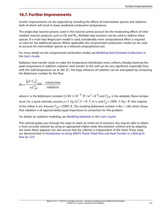 Further Improvements

16.7. Further Improvements
Further improvements can be expected by including the effects of intermediate species and radiation,
both of which will result in lower predicted combustion temperatures.
The single-step reaction process used in this tutorial cannot account for the moderating effects of intermediate reaction products, such as CO and
. Multiple-step reactions can be used to address these
species. If a multi-step Magnussen model is used, considerably more computational effort is required
to solve for the additional species. Where applicable, the nonpremixed combustion model can be used
to account for intermediate species at a reduced computational cost.
 

For more details on the nonpremixed combustion model, see Modeling Non-Premixed Combustion in
the User's Guide.
Radiation heat transfer tends to make the temperature distribution more uniform, thereby lowering the
peak temperature. In addition, radiation heat transfer to the wall can be very significant (especially here,
with the wall temperature set at 300 ). The large influence of radiation can be anticipated by computing
the Boltzmann number for the flow:
¡

∼

76

, and

is the adiabatic flame temper-

=

@9 8

) and

−

A

5 4



=

!

3 1 0)
2

,

#

=

−



(



£¢

ature. For a quick estimate, assume

−

$

 ¨§


is the Boltzmann constant (5.729 ×

'%

©¦ ¥¤

where



=

(the majority

=
. The resulting Boltzmann number is Bo = 1.09, which shows
of the inflow is air). Assume
that radiation is of approximately equal importance to convection for this problem.
E

DCB

For details on radiation modeling, see Modeling Radiation in the User's Guide.
This tutorial guides you through the steps to reach an initial set of solutions. You may be able to obtain
a more accurate solution by using an appropriate higher-order discretization scheme and by adapting
the mesh. Mesh adaption can also ensure that the solution is independent of the mesh. These steps
are demonstrated in Introduction to Using ANSYS Fluent: Fluid Flow and Heat Transfer in a Mixing Elbow (p. 123).

Release 15.0 - © SAS IP, Inc. All rights reserved. - Contains proprietary and confidential information
of ANSYS, Inc. and its subsidiaries and affiliates.

721

 