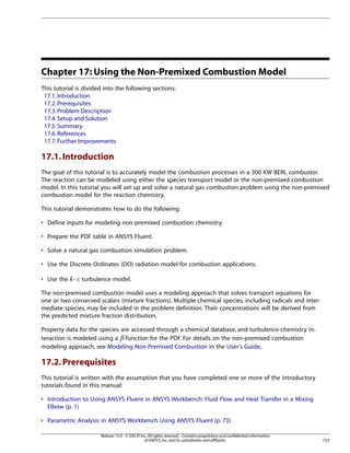 Chapter 17: Using the Non-Premixed Combustion Model
This tutorial is divided into the following sections:
17.1. Introduction
17.2. Prerequisites
17.3. Problem Description
17.4. Setup and Solution
17.5. Summary
17.6. References
17.7. Further Improvements

17.1. Introduction
The goal of this tutorial is to accurately model the combustion processes in a 300 KW BERL combustor.
The reaction can be modeled using either the species transport model or the non-premixed combustion
model. In this tutorial you will set up and solve a natural gas combustion problem using the non-premixed
combustion model for the reaction chemistry.
This tutorial demonstrates how to do the following:
• Define inputs for modeling non-premixed combustion chemistry.
• Prepare the PDF table in ANSYS Fluent.
• Solve a natural gas combustion simulation problem.
• Use the Discrete Ordinates (DO) radiation model for combustion applications.
• Use the -

turbulence model.

¡  

The non-premixed combustion model uses a modeling approach that solves transport equations for
one or two conserved scalars (mixture fractions). Multiple chemical species, including radicals and intermediate species, may be included in the problem definition. Their concentrations will be derived from
the predicted mixture fraction distribution.
Property data for the species are accessed through a chemical database, and turbulence-chemistry interaction is modeled using a -function for the PDF. For details on the non-premixed combustion
modeling approach, see Modeling Non-Premixed Combustion in the User's Guide.

¢

17.2. Prerequisites
This tutorial is written with the assumption that you have completed one or more of the introductory
tutorials found in this manual:
• Introduction to Using ANSYS Fluent in ANSYS Workbench: Fluid Flow and Heat Transfer in a Mixing
Elbow (p. 1)
• Parametric Analysis in ANSYS Workbench Using ANSYS Fluent (p. 73)
Release 15.0 - © SAS IP, Inc. All rights reserved. - Contains proprietary and confidential information
of ANSYS, Inc. and its subsidiaries and affiliates.

723

 