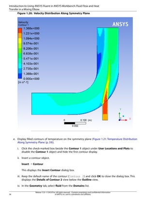 Introduction to Using ANSYS Fluent in ANSYS Workbench: Fluid Flow and Heat
Transfer in a Mixing Elbow
Figure 1.20: Velocity Distribution Along Symmetry Plane

e. Display filled contours of temperature on the symmetry plane (Figure 1.21: Temperature Distribution
Along Symmetry Plane (p. 59)).
i.

Click the check-marked box beside the Contour 1 object under User Locations and Plots to
disable the Contour 1 object and hide the first contour display.

ii. Insert a contour object.
Insert ¡ Contour
This displays the Insert Contour dialog box.
iii. Keep the default name of the contour (Contour 2) and click OK to close the dialog box. This
displays the Details of Contour 2 view below the Outline view.
iv. In the Geometry tab, select fluid from the Domains list.
58

Release 15.0 - © SAS IP, Inc. All rights reserved. - Contains proprietary and confidential information
of ANSYS, Inc. and its subsidiaries and affiliates.

 