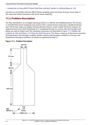 Using the Non-Premixed Combustion Model
• Introduction to Using ANSYS Fluent: Fluid Flow and Heat Transfer in a Mixing Elbow (p. 123)
and that you are familiar with the ANSYS Fluent navigation pane and menu structure. Some steps in
the setup and solution procedure will not be shown explicitly.

17.3. Problem Description
The flow considered is an unstaged natural gas flame in a 300 kW swirl-stabilized burner. The furnace
is vertically-fired and of octagonal cross-section with a conical furnace hood and a cylindrical exhaust
duct. The furnace walls are capable of being refractory-lined or water-cooled. The burner features 24
radial fuel ports and a bluff centerbody. Air is introduced through an annular inlet and movable swirl
blocks are used to impart swirl. The combustor dimensions are described in Figure 17.1: Problem Description (p. 724), and Figure 17.2: Close-Up of the Burner (p. 725) shows a close-up of the burner assuming
2D axisymmetry. The boundary condition profiles, velocity inlet boundary conditions of the gas, and
temperature boundary conditions are based on experimental data [1].
Figure 17.1: Problem Description

724

Release 15.0 - © SAS IP, Inc. All rights reserved. - Contains proprietary and confidential information
of ANSYS, Inc. and its subsidiaries and affiliates.

 