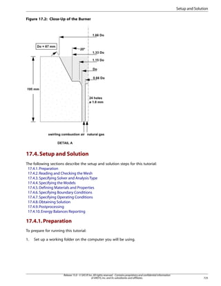 Setup and Solution
Figure 17.2: Close-Up of the Burner

17.4. Setup and Solution
The following sections describe the setup and solution steps for this tutorial:
17.4.1. Preparation
17.4.2. Reading and Checking the Mesh
17.4.3. Specifying Solver and Analysis Type
17.4.4. Specifying the Models
17.4.5. Defining Materials and Properties
17.4.6. Specifying Boundary Conditions
17.4.7. Specifying Operating Conditions
17.4.8. Obtaining Solution
17.4.9. Postprocessing
17.4.10. Energy Balances Reporting

17.4.1. Preparation
To prepare for running this tutorial:
1.

Set up a working folder on the computer you will be using.

Release 15.0 - © SAS IP, Inc. All rights reserved. - Contains proprietary and confidential information
of ANSYS, Inc. and its subsidiaries and affiliates.

725

 