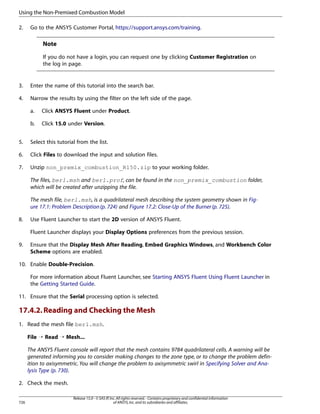 Using the Non-Premixed Combustion Model
2.

Go to the ANSYS Customer Portal, https://support.ansys.com/training.

Note
If you do not have a login, you can request one by clicking Customer Registration on
the log in page.

3.

Enter the name of this tutorial into the search bar.

4.

Narrow the results by using the filter on the left side of the page.
a.

Click ANSYS Fluent under Product.

b.

Click 15.0 under Version.

5.

Select this tutorial from the list.

6.

Click Files to download the input and solution files.

7.

Unzip non_premix_combustion_R150.zip to your working folder.
The files, berl.msh and berl.prof, can be found in the non_premix_combustion folder,
which will be created after unzipping the file.
The mesh file, berl.msh, is a quadrilateral mesh describing the system geometry shown in Figure 17.1: Problem Description (p. 724) and Figure 17.2: Close-Up of the Burner (p. 725).

8.

Use Fluent Launcher to start the 2D version of ANSYS Fluent.
Fluent Launcher displays your Display Options preferences from the previous session.

9.

Ensure that the Display Mesh After Reading, Embed Graphics Windows, and Workbench Color
Scheme options are enabled.

10. Enable Double-Precision.
For more information about Fluent Launcher, see Starting ANSYS Fluent Using Fluent Launcher in
the Getting Started Guide.
11. Ensure that the Serial processing option is selected.

17.4.2. Reading and Checking the Mesh
1. Read the mesh file berl.msh.
File ¡ Read ¡ Mesh...
The ANSYS Fluent console will report that the mesh contains 9784 quadrilateral cells. A warning will be
generated informing you to consider making changes to the zone type, or to change the problem definition to axisymmetric. You will change the problem to axisymmetric swirl in Specifying Solver and Analysis Type (p. 730).
2. Check the mesh.

726

Release 15.0 - © SAS IP, Inc. All rights reserved. - Contains proprietary and confidential information
of ANSYS, Inc. and its subsidiaries and affiliates.

 