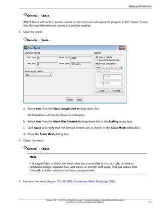 Setup and Solution
General ¡ Check
ANSYS Fluent will perform various checks on the mesh and will report the progress in the console. Ensure
that the reported minimum volume is a positive number.
3. Scale the mesh.
General ¡ Scale...

a. Select mm from the View Length Unit In drop-down list.
All dimensions will now be shown in millimeters.
b. Select mm from the Mesh Was Created In drop-down list in the Scaling group box.
c. Click Scale and verify that the domain extents are as shown in the Scale Mesh dialog box.
d. Close the Scale Mesh dialog box.
4. Check the mesh.
General ¡ Check

Note
It is a good idea to check the mesh after you manipulate it (that is, scale, convert to
polyhedra, merge, separate, fuse, add zones, or smooth and swap.) This will ensure that
the quality of the mesh has not been compromised.

5. Examine the mesh (Figure 17.3: 2D BERL Combustor Mesh Display (p. 728)).

Release 15.0 - © SAS IP, Inc. All rights reserved. - Contains proprietary and confidential information
of ANSYS, Inc. and its subsidiaries and affiliates.

727

 