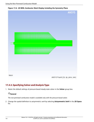 Using the Non-Premixed Combustion Model
Figure 17.4: 2D BERL Combustor Mesh Display Including the Symmetry Plane

17.4.3. Specifying Solver and Analysis Type
1. Retain the default settings of pressure-based steady-state solver in the Solver group box.
General
The non-premixed combustion model is available only with the pressure-based solver.
2. Change the spatial definition to axisymmetric swirl by selecting Axisymmetric Swirl in the 2D Space
list.

730

Release 15.0 - © SAS IP, Inc. All rights reserved. - Contains proprietary and confidential information
of ANSYS, Inc. and its subsidiaries and affiliates.

 