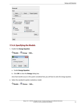 Setup and Solution

17.4.4. Specifying the Models
1. Enable the Energy Equation.
Models ¡

Energy ¡ Edit...

a. Enable Energy Equation.
b. Click OK to close the Energy dialog box.
Since heat transfer occurs in the system considered here, you will have to solve the energy equation.
2. Select the standard k-epsilon turbulence model.
Models ¡

Viscous ¡ Edit...

Release 15.0 - © SAS IP, Inc. All rights reserved. - Contains proprietary and confidential information
of ANSYS, Inc. and its subsidiaries and affiliates.

731

 