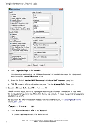 Using the Non-Premixed Combustion Model

a. Select k-epsilon (2eqn) in the Model list.
For axisymmetric swirling flow, the RNG k-epsilon model can also be used, but for this case you will
retain the default Standard, k-epsilon model.
b. Retain the default Standard Wall Treatment in the Near-Wall Treatment group box.
c. Click OK to accept all other default settings and close the Viscous Model dialog box.
3. Select the Discrete Ordinates (DO) radiation model.
The DO radiation model provides a high degree of accuracy, but it can be CPU intensive. In cases where
the computational expense of the DO model is deemed too great, the P1 model may provide an acceptable
solution more quickly.
For details on the different radiation models available in ANSYS Fluent, see Modeling Heat Transfer
in the User's Guide.
Models ¡

Radiation ¡ Edit...

a. Select Discrete Ordinates (DO) in the Model list.
The dialog box will expand to show related inputs.

732

Release 15.0 - © SAS IP, Inc. All rights reserved. - Contains proprietary and confidential information
of ANSYS, Inc. and its subsidiaries and affiliates.

 