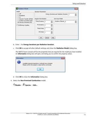 Setup and Solution

b. Enter 1 for Energy Iterations per Radiation Iteration.
c. Click OK to accept all other default settings and close the Radiation Model dialog box.
The ANSYS Fluent console will list the properties that are required for the model you have enabled.
An Information dialog box will open, reminding you to confirm the property values.

d. Click OK to close the Information dialog box.
4. Select the Non-Premixed Combustion model.
Models ¡

Species ¡ Edit...

Release 15.0 - © SAS IP, Inc. All rights reserved. - Contains proprietary and confidential information
of ANSYS, Inc. and its subsidiaries and affiliates.

733

 