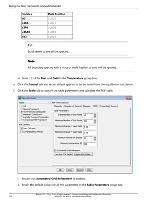 Using the Non-Premixed Combustion Model
Species

Mole Fraction

n2

0.013

c2h6

0.017

c3h8

0.001

c4h10

0.001

co2

0.003

Tip
Scroll down to see all the species.

Note
All boundary species with a mass or mole fraction of zero will be ignored.

vi. Enter 315 K for Fuel and Oxid in the Temperature group box.
e. Click the Control tab and retain default species to be excluded from the equilibrium calculation.
f.

Click the Table tab to specify the table parameters and calculate the PDF table.

i.

Ensure that Automated Grid Refinement is enabled.

ii. Retain the default values for all the parameters in the Table Parameters group box.

736

Release 15.0 - © SAS IP, Inc. All rights reserved. - Contains proprietary and confidential information
of ANSYS, Inc. and its subsidiaries and affiliates.

 