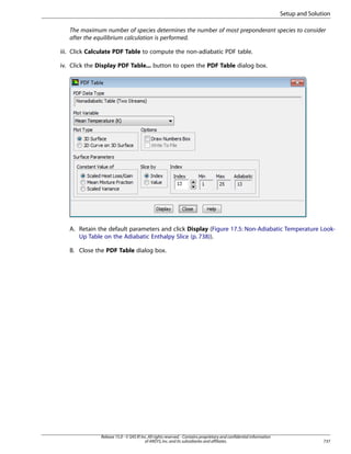 Setup and Solution
The maximum number of species determines the number of most preponderant species to consider
after the equilibrium calculation is performed.
iii. Click Calculate PDF Table to compute the non-adiabatic PDF table.
iv. Click the Display PDF Table... button to open the PDF Table dialog box.

A. Retain the default parameters and click Display (Figure 17.5: Non-Adiabatic Temperature LookUp Table on the Adiabatic Enthalpy Slice (p. 738)).
B. Close the PDF Table dialog box.

Release 15.0 - © SAS IP, Inc. All rights reserved. - Contains proprietary and confidential information
of ANSYS, Inc. and its subsidiaries and affiliates.

737

 