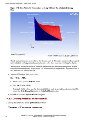 Using the Non-Premixed Combustion Model
Figure 17.5: Non-Adiabatic Temperature Look-Up Table on the Adiabatic Enthalpy
Slice

The 3D look-up tables are reviewed on a slice-by-slice basis. By default, the slice selected corresponds
to the adiabatic enthalpy values. You can also select other slices of constant enthalpy for display.
The maximum and minimum values for mean temperature and the corresponding mean mixture
fraction will also be reported in the console. The maximum mean temperature is reported as 2246 K
at a mean mixture fraction of 0.058.
g. Save the PDF output file (berl.pdf).
File ¡ Write ¡ PDF...
i.

Retain berl.pdf for PDF File name.

ii. Click OK to write the file.
By default, the file will be saved as formatted (ASCII, or text). To save a binary (unformatted) file,
enable the Write Binary Files option in the Select File dialog box.
h. Click OK to close the Species Model dialog box.

17.4.5. Defining Materials and Properties
1. Specify the continuous phase (pdf-mixture) material.
Materials ¡

738

pdf-mixture ¡ Create/Edit...

Release 15.0 - © SAS IP, Inc. All rights reserved. - Contains proprietary and confidential information
of ANSYS, Inc. and its subsidiaries and affiliates.

 