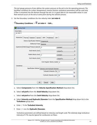 Setup and Solution
The exit gauge pressure of zero defines the system pressure at the exit to be the operating pressure. The
backflow conditions for scalars (temperature, mixture fraction, turbulence parameters) will be used only
if flow is entrained into the domain through the exit. It is a good idea to use reasonable values in case
flow reversal occurs at the exit at some point during the solution process.
3. Set the boundary conditions for the velocity inlet (air-inlet-4).
Boundary Conditions ¡

air-inlet-4 ¡ Edit...

a. Select Components from the Velocity Specification Method drop-down list.
b. Select vel-prof u from the Axial-Velocity drop-down list.
c. Select vel-prof w from the Swirl-Velocity drop-down list.
d. Select Intensity and Hydraulic Diameter from the Specification Method drop-down list in the
Turbulence group box.
e. Enter 17% for Turbulent Intensity.
f.

Enter 29 mm for Hydraulic Diameter.
Turbulence parameters are defined based on intensity and length scale. The relatively large turbulence
intensity of 17% may be typical for combustion air flows.
Release 15.0 - © SAS IP, Inc. All rights reserved. - Contains proprietary and confidential information
of ANSYS, Inc. and its subsidiaries and affiliates.

741

 