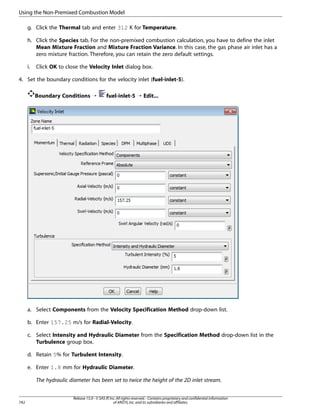 Using the Non-Premixed Combustion Model
g. Click the Thermal tab and enter 312 K for Temperature.
h. Click the Species tab. For the non-premixed combustion calculation, you have to define the inlet
Mean Mixture Fraction and Mixture Fraction Variance. In this case, the gas phase air inlet has a
zero mixture fraction. Therefore, you can retain the zero default settings.
i.

Click OK to close the Velocity Inlet dialog box.

4. Set the boundary conditions for the velocity inlet (fuel-inlet-5).
Boundary Conditions ¡

fuel-inlet-5 ¡ Edit...

a. Select Components from the Velocity Specification Method drop-down list.
b. Enter 157.25 m/s for Radial-Velocity.
c. Select Intensity and Hydraulic Diameter from the Specification Method drop-down list in the
Turbulence group box.
d. Retain 5% for Turbulent Intensity.
e. Enter 1.8 mm for Hydraulic Diameter.
The hydraulic diameter has been set to twice the height of the 2D inlet stream.

742

Release 15.0 - © SAS IP, Inc. All rights reserved. - Contains proprietary and confidential information
of ANSYS, Inc. and its subsidiaries and affiliates.

 