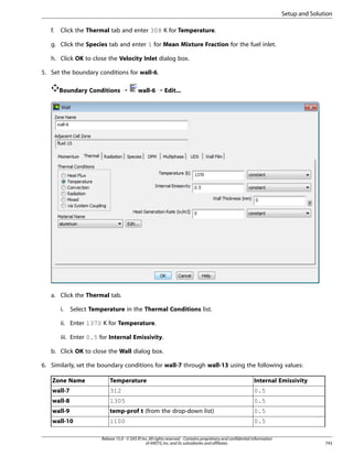Setup and Solution
f.

Click the Thermal tab and enter 308 K for Temperature.

g. Click the Species tab and enter 1 for Mean Mixture Fraction for the fuel inlet.
h. Click OK to close the Velocity Inlet dialog box.
5. Set the boundary conditions for wall-6.
Boundary Conditions ¡

wall-6 ¡ Edit...

a. Click the Thermal tab.
i.

Select Temperature in the Thermal Conditions list.

ii. Enter 1370 K for Temperature.
iii. Enter 0.5 for Internal Emissivity.
b. Click OK to close the Wall dialog box.
6. Similarly, set the boundary conditions for wall-7 through wall-13 using the following values:
Zone Name

Temperature

Internal Emissivity

wall-7

312

0.5

wall-8

1305

0.5

wall-9

temp-prof t (from the drop-down list)

0.5

wall-10

1100

0.5

Release 15.0 - © SAS IP, Inc. All rights reserved. - Contains proprietary and confidential information
of ANSYS, Inc. and its subsidiaries and affiliates.

743

 