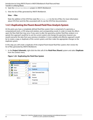 Introduction to Using ANSYS Fluent in ANSYS Workbench: Fluid Flow and Heat
Transfer in a Mixing Elbow
4. Save the elbow-workbench project in ANSYS Workbench.
5. View the list of files generated by ANSYS Workbench.
View ¡ Files
Note the addition of the CFD-Post state file (elbow.cst) to the list of files. For more information
about CFD-Post (and the files associated with it), see the CFD-Post documentation.

1.4.7. Duplicating the Fluent-Based Fluid Flow Analysis System
At this point, you have a completely defined fluid flow system that is comprised of a geometry, a
computational mesh, a CFD setup and solution, and corresponding results. In order to study the effects
upon the flow field that may occur if you were to alter the geometry, another fluid flow analysis is required. One approach would be to use the current system and change the geometry, however you
would overwrite the data from your previous simulation. A more suitable and effective approach would
be to create a copy, or duplicate, of the current system, and then make the appropriate changes to the
duplicate system.
In this step, you will create a duplicate of the original Fluent-based fluid flow system, then review the
list of files generated by ANSYS Workbench.
1. In the Project Schematic, right-click the title cell of the Fluid Flow (Fluent) system and select Duplicate
from the context menu.
Figure 1.22: Duplicating the Fluid Flow System

60

Release 15.0 - © SAS IP, Inc. All rights reserved. - Contains proprietary and confidential information
of ANSYS, Inc. and its subsidiaries and affiliates.

 