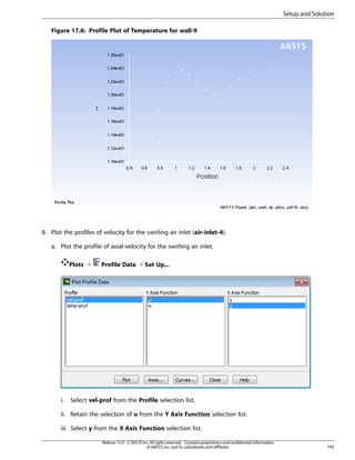 Setup and Solution
Figure 17.6: Profile Plot of Temperature for wall-9

8. Plot the profiles of velocity for the swirling air inlet (air-inlet-4).
a. Plot the profile of axial-velocity for the swirling air inlet.
Plots ¡

i.

Profile Data ¡ Set Up...

Select vel-prof from the Profile selection list.

ii. Retain the selection of u from the Y Axis Function selection list.
iii. Select y from the X Axis Function selection list.
Release 15.0 - © SAS IP, Inc. All rights reserved. - Contains proprietary and confidential information
of ANSYS, Inc. and its subsidiaries and affiliates.

745

 