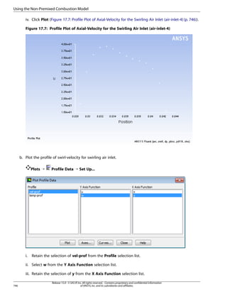 Using the Non-Premixed Combustion Model
iv. Click Plot (Figure 17.7: Profile Plot of Axial-Velocity for the Swirling Air Inlet (air-inlet-4) (p. 746)).
Figure 17.7: Profile Plot of Axial-Velocity for the Swirling Air Inlet (air-inlet-4)

b. Plot the profile of swirl-velocity for swirling air inlet.
Plots ¡

i.

Profile Data ¡ Set Up...

Retain the selection of vel-prof from the Profile selection list.

ii. Select w from the Y Axis Function selection list.
iii. Retain the selection of y from the X Axis Function selection list.
746

Release 15.0 - © SAS IP, Inc. All rights reserved. - Contains proprietary and confidential information
of ANSYS, Inc. and its subsidiaries and affiliates.

 