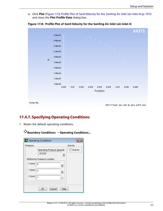 Setup and Solution
iv. Click Plot (Figure 17.8: Profile Plot of Swirl-Velocity for the Swirling Air Inlet (air-inlet-4) (p. 747))
and close the Plot Profile Data dialog box.
Figure 17.8: Profile Plot of Swirl-Velocity for the Swirling Air Inlet (air-inlet-4)

17.4.7. Specifying Operating Conditions
1. Retain the default operating conditions.
Boundary Conditions ¡ Operating Conditions...

Release 15.0 - © SAS IP, Inc. All rights reserved. - Contains proprietary and confidential information
of ANSYS, Inc. and its subsidiaries and affiliates.

747

 