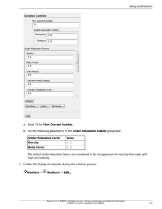 Setup and Solution

a. Enter 70 for Flow Courant Number.
b. Set the following parameters in the Under-Relaxation Factors group box:
Under-Relaxation Factor

Value

Density

0.2

Body Forces

0.8

The default under-relaxation factors are considered to be too aggressive for reacting flow cases with
high swirl velocity.
3. Enable the display of residuals during the solution process.
Monitors ¡

Residuals ¡ Edit...

Release 15.0 - © SAS IP, Inc. All rights reserved. - Contains proprietary and confidential information
of ANSYS, Inc. and its subsidiaries and affiliates.

749

 