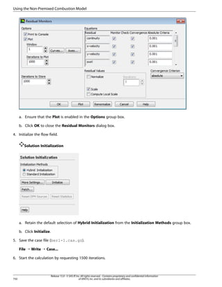 Using the Non-Premixed Combustion Model

a. Ensure that the Plot is enabled in the Options group box.
b. Click OK to close the Residual Monitors dialog box.
4. Initialize the flow field.
Solution Initialization

a. Retain the default selection of Hybrid Initialization from the Initialization Methods group box.
b. Click Initialize.
5. Save the case file (berl-1.cas.gz).
File ¡ Write ¡ Case...
6. Start the calculation by requesting 1500 iterations.

750

Release 15.0 - © SAS IP, Inc. All rights reserved. - Contains proprietary and confidential information
of ANSYS, Inc. and its subsidiaries and affiliates.

 