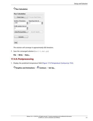 Setup and Solution
Run Calculation

The solution will converge in approximately 830 iterations.
7. Save the converged solution (berl-1.dat.gz).
File ¡ Write ¡ Data...

17.4.9. Postprocessing
1. Display the predicted temperature field (Figure 17.9: Temperature Contours (p. 753)).
Graphics and Animations ¡

Contours ¡ Set Up...

Release 15.0 - © SAS IP, Inc. All rights reserved. - Contains proprietary and confidential information
of ANSYS, Inc. and its subsidiaries and affiliates.

751

 