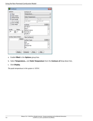 Using the Non-Premixed Combustion Model

a. Enable Filled in the Options group box.
b. Select Temperature... and Static Temperature from the Contours of drop-down lists.
c. Click Display.
The peak temperature in the system is 1979 K.

752

Release 15.0 - © SAS IP, Inc. All rights reserved. - Contains proprietary and confidential information
of ANSYS, Inc. and its subsidiaries and affiliates.

 