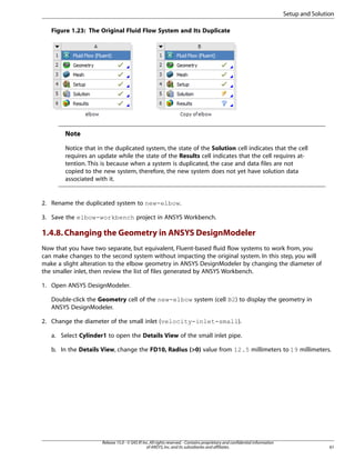 Setup and Solution
Figure 1.23: The Original Fluid Flow System and Its Duplicate

Note
Notice that in the duplicated system, the state of the Solution cell indicates that the cell
requires an update while the state of the Results cell indicates that the cell requires attention. This is because when a system is duplicated, the case and data files are not
copied to the new system, therefore, the new system does not yet have solution data
associated with it.

2. Rename the duplicated system to new-elbow.
3. Save the elbow-workbench project in ANSYS Workbench.

1.4.8. Changing the Geometry in ANSYS DesignModeler
Now that you have two separate, but equivalent, Fluent-based fluid flow systems to work from, you
can make changes to the second system without impacting the original system. In this step, you will
make a slight alteration to the elbow geometry in ANSYS DesignModeler by changing the diameter of
the smaller inlet, then review the list of files generated by ANSYS Workbench.
1. Open ANSYS DesignModeler.
Double-click the Geometry cell of the new-elbow system (cell B2) to display the geometry in
ANSYS DesignModeler.
2. Change the diameter of the small inlet (velocity-inlet-small).
a. Select Cylinder1 to open the Details View of the small inlet pipe.
b. In the Details View, change the FD10, Radius (0) value from 12.5 millimeters to 19 millimeters.

Release 15.0 - © SAS IP, Inc. All rights reserved. - Contains proprietary and confidential information
of ANSYS, Inc. and its subsidiaries and affiliates.

61

 