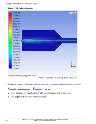 Using the Non-Premixed Combustion Model
Figure 17.10: Velocity Contours

3. Display the contours of mass fraction of o2 (Figure 17.11: Contours of Mass Fraction of o2 (p. 755)).
Graphics and Animations ¡

Contours ¡ Set Up...

a. Select Species... and Mass fraction of o2 from the Contours of drop-down lists.
b. Click Display and close the Contours dialog box.

754

Release 15.0 - © SAS IP, Inc. All rights reserved. - Contains proprietary and confidential information
of ANSYS, Inc. and its subsidiaries and affiliates.

 