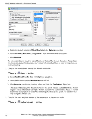 Using the Non-Premixed Combustion Model

a. Retain the default selection of Mass Flow Rate in the Options group box.
b. Select air-inlet-4, fuel-inlet-5, and poutlet-3 from the Boundaries selection list.
c. Click Compute.
The net mass imbalance should be a small fraction of the total flux through the system. If a significant
imbalance occurs, you should decrease your residual tolerances by at least an order of magnitude and
continue iterating.
2. Compute the fluxes of heat through the domain boundaries.
Reports ¡

Fluxes ¡ Set Up...

a. Select Total Heat Transfer Rate in the Options group box.
b. Select all the zones from the Boundaries selection list.
c. Click Compute, examine the resulting values, and close the Flux Reports dialog box.
The value will be displayed in the console. Positive flux reports indicate heat addition to the domain.
Negative values indicate heat leaving the domain. Again, the net heat imbalance should be a small
fraction (for example, 0.5% or less) of the total energy flux through the system. The reported value
may change for different runs.
3. Compute the mass weighted average of the temperature at the pressure outlet.
Reports ¡

756

Surface Integrals ¡ Set Up...

Release 15.0 - © SAS IP, Inc. All rights reserved. - Contains proprietary and confidential information
of ANSYS, Inc. and its subsidiaries and affiliates.

 