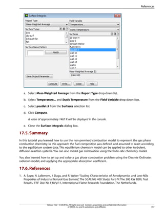 References

a. Select Mass-Weighted Average from the Report Type drop-down list.
b. Select Temperature... and Static Temperature from the Field Variable drop-down lists.
c. Select poutlet-3 from the Surfaces selection list.
d. Click Compute.
A value of approximately 1467 K will be displayed in the console.
e. Close the Surface Integrals dialog box.

17.5. Summary
In this tutorial you learned how to use the non-premixed combustion model to represent the gas phase
combustion chemistry. In this approach the fuel composition was defined and assumed to react according
to the equilibrium system data. This equilibrium chemistry model can be applied to other turbulent,
diffusion-reaction systems. You can also model gas combustion using the finite-rate chemistry model.
You also learned how to set up and solve a gas phase combustion problem using the Discrete Ordinates
radiation model, and applying the appropriate absorption coefficient.

17.6. References
1. A. Sayre, N. Lallement, J. Dugu, and R. Weber “Scaling Characteristics of Aerodynamics and Low-NOx
Properties of Industrial Natural Gas Burners” The SCALING 400 Study, Part IV: The 300 KW BERL Test
,
Results, IFRF Doc No F40/y/11, International Flame Research Foundation, The Netherlands.

Release 15.0 - © SAS IP, Inc. All rights reserved. - Contains proprietary and confidential information
of ANSYS, Inc. and its subsidiaries and affiliates.

757

 