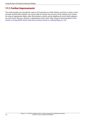 Using the Non-Premixed Combustion Model

17.7. Further Improvements
This tutorial guides you through the steps to first generate an initial solution, and then to reach a more
accurate second-order solution. You may be able to increase the accuracy of the solution even further
by using an appropriate higher-order discretization scheme and by adapting the mesh. Mesh adaption
can also ensure that your solution is independent of the mesh. These steps are demonstrated in Introduction to Using ANSYS Fluent: Fluid Flow and Heat Transfer in a Mixing Elbow (p. 123).

758

Release 15.0 - © SAS IP, Inc. All rights reserved. - Contains proprietary and confidential information
of ANSYS, Inc. and its subsidiaries and affiliates.

 