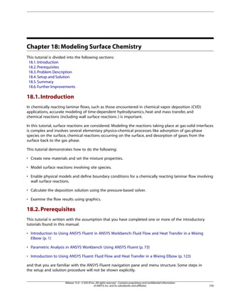 Chapter 18: Modeling Surface Chemistry
This tutorial is divided into the following sections:
18.1. Introduction
18.2. Prerequisites
18.3. Problem Description
18.4. Setup and Solution
18.5. Summary
18.6. Further Improvements

18.1. Introduction
In chemically reacting laminar flows, such as those encountered in chemical vapor deposition (CVD)
applications, accurate modeling of time-dependent hydrodynamics, heat and mass transfer, and
chemical reactions (including wall surface reactions ) is important.
In this tutorial, surface reactions are considered. Modeling the reactions taking place at gas-solid interfaces
is complex and involves several elementary physico-chemical processes like adsorption of gas-phase
species on the surface, chemical reactions occurring on the surface, and desorption of gases from the
surface back to the gas phase.
This tutorial demonstrates how to do the following:
• Create new materials and set the mixture properties.
• Model surface reactions involving site species.
• Enable physical models and define boundary conditions for a chemically reacting laminar flow involving
wall surface reactions.
• Calculate the deposition solution using the pressure-based solver.
• Examine the flow results using graphics.

18.2. Prerequisites
This tutorial is written with the assumption that you have completed one or more of the introductory
tutorials found in this manual:
• Introduction to Using ANSYS Fluent in ANSYS Workbench: Fluid Flow and Heat Transfer in a Mixing
Elbow (p. 1)
• Parametric Analysis in ANSYS Workbench Using ANSYS Fluent (p. 73)
• Introduction to Using ANSYS Fluent: Fluid Flow and Heat Transfer in a Mixing Elbow (p. 123)
and that you are familiar with the ANSYS Fluent navigation pane and menu structure. Some steps in
the setup and solution procedure will not be shown explicitly.
Release 15.0 - © SAS IP, Inc. All rights reserved. - Contains proprietary and confidential information
of ANSYS, Inc. and its subsidiaries and affiliates.

759

 