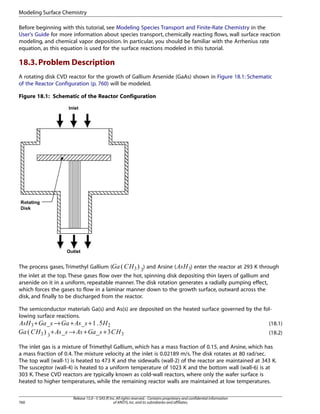 Modeling Surface Chemistry
Before beginning with this tutorial, see Modeling Species Transport and Finite-Rate Chemistry in the
User's Guide for more information about species transport, chemically reacting flows, wall surface reaction
modeling, and chemical vapor deposition. In particular, you should be familiar with the Arrhenius rate
equation, as this equation is used for the surface reactions modeled in this tutorial.

18.3. Problem Description
A rotating disk CVD reactor for the growth of Gallium Arsenide (GaAs) shown in Figure 18.1: Schematic
of the Reactor Configuration (p. 760) will be modeled.
Figure 18.1: Schematic of the Reactor Configuration

) and Arsine (

) enter the reactor at 293 K through

¨ §¦¥

The process gases, Trimethyl Gallium (

¤ ¤£ ¢ ¡ 

the inlet at the top. These gases flow over the hot, spinning disk depositing thin layers of gallium and
arsenide on it in a uniform, repeatable manner. The disk rotation generates a radially pumping effect,
which forces the gases to flow in a laminar manner down to the growth surface, outward across the
disk, and finally to be discharged from the reactor.
The semiconductor materials Ga(s) and As(s) are deposited on the heated surface governed by the following surface reactions.
+
→ +
+
(18.1)

   !  ! ! !    
 ©     ©
→

+



+

+

(18.2)

The inlet gas is a mixture of Trimethyl Gallium, which has a mass fraction of 0.15, and Arsine, which has
a mass fraction of 0.4. The mixture velocity at the inlet is 0.02189 m/s. The disk rotates at 80 rad/sec.
The top wall (wall-1) is heated to 473 K and the sidewalls (wall-2) of the reactor are maintained at 343 K.
The susceptor (wall-4) is heated to a uniform temperature of 1023 K and the bottom wall (wall-6) is at
303 K. These CVD reactors are typically known as cold-wall reactors, where only the wafer surface is
heated to higher temperatures, while the remaining reactor walls are maintained at low temperatures.

760

Release 15.0 - © SAS IP, Inc. All rights reserved. - Contains proprietary and confidential information
of ANSYS, Inc. and its subsidiaries and affiliates.

 