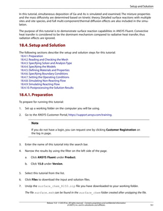 Setup and Solution
In this tutorial, simultaneous deposition of Ga and As is simulated and examined. The mixture properties
and the mass diffusivity are determined based on kinetic theory. Detailed surface reactions with multiple
sites and site species, and full multi-component/thermal diffusion effects are also included in the simulation.
The purpose of this tutorial is to demonstrate surface reaction capabilities in ANSYS Fluent. Convective
heat transfer is considered to be the dominant mechanism compared to radiative heat transfer, thus
radiation effects are ignored.

18.4. Setup and Solution
The following sections describe the setup and solution steps for this tutorial:
18.4.1. Preparation
18.4.2. Reading and Checking the Mesh
18.4.3. Specifying Solver and Analysis Type
18.4.4. Specifying the Models
18.4.5. Defining Materials and Properties
18.4.6. Specifying Boundary Conditions
18.4.7. Setting the Operating Conditions
18.4.8. Simulating Non-Reacting Flow
18.4.9. Simulating Reacting Flow
18.4.10. Postprocessing the Solution Results

18.4.1. Preparation
To prepare for running this tutorial:
1.

Set up a working folder on the computer you will be using.

2.

Go to the ANSYS Customer Portal, https://support.ansys.com/training.

Note
If you do not have a login, you can request one by clicking Customer Registration on
the log in page.

3.

Enter the name of this tutorial into the search bar.

4.

Narrow the results by using the filter on the left side of the page.
a.

Click ANSYS Fluent under Product.

b.

Click 15.0 under Version.

5.

Select this tutorial from the list.

6.

Click Files to download the input and solution files.

7.

Unzip the surface_chem_R150.zip file you have downloaded to your working folder.
The file surface.msh can be found in the surface_chem folder created after unzipping the file.

Release 15.0 - © SAS IP, Inc. All rights reserved. - Contains proprietary and confidential information
of ANSYS, Inc. and its subsidiaries and affiliates.

761

 