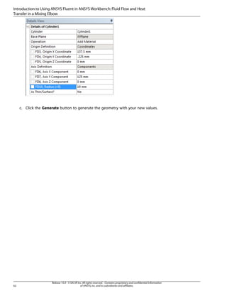 Introduction to Using ANSYS Fluent in ANSYS Workbench: Fluid Flow and Heat
Transfer in a Mixing Elbow

c. Click the Generate button to generate the geometry with your new values.

62

Release 15.0 - © SAS IP, Inc. All rights reserved. - Contains proprietary and confidential information
of ANSYS, Inc. and its subsidiaries and affiliates.

 