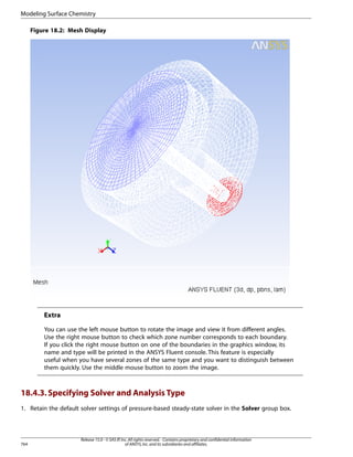Modeling Surface Chemistry
Figure 18.2: Mesh Display

Extra
You can use the left mouse button to rotate the image and view it from different angles.
Use the right mouse button to check which zone number corresponds to each boundary.
If you click the right mouse button on one of the boundaries in the graphics window, its
name and type will be printed in the ANSYS Fluent console. This feature is especially
useful when you have several zones of the same type and you want to distinguish between
them quickly. Use the middle mouse button to zoom the image.

18.4.3. Specifying Solver and Analysis Type
1. Retain the default solver settings of pressure-based steady-state solver in the Solver group box.

764

Release 15.0 - © SAS IP, Inc. All rights reserved. - Contains proprietary and confidential information
of ANSYS, Inc. and its subsidiaries and affiliates.

 