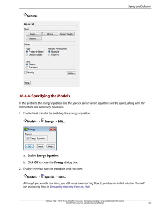 Setup and Solution
General

18.4.4. Specifying the Models
In this problem, the energy equation and the species conservation equations will be solved, along with the
momentum and continuity equations.
1. Enable heat transfer by enabling the energy equation.
Models ¡

Energy ¡ Edit...

a. Enable Energy Equation.
b. Click OK to close the Energy dialog box.
2. Enable chemical species transport and reaction.
Models ¡

Species ¡ Edit...

Although you enable reactions, you still run a non-reacting flow to produce an initial solution. You will
run a reacting flow in Simulating Reacting Flow (p. 786).

Release 15.0 - © SAS IP, Inc. All rights reserved. - Contains proprietary and confidential information
of ANSYS, Inc. and its subsidiaries and affiliates.

765

 
