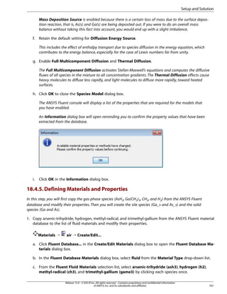 Setup and Solution
Mass Deposition Source is enabled because there is a certain loss of mass due to the surface deposition reaction, that is, As(s) and Ga(s) are being deposited out. If you were to do an overall mass
balance without taking this fact into account, you would end up with a slight imbalance.
f.

Retain the default setting for Diffusion Energy Source.
This includes the effect of enthalpy transport due to species diffusion in the energy equation, which
contributes to the energy balance, especially for the case of Lewis numbers far from unity.

g. Enable Full Multicomponent Diffusion and Thermal Diffusion.
The Full Multicomponent Diffusion activates Stefan-Maxwell’s equations and computes the diffusive
fluxes of all species in the mixture to all concentration gradients. The Thermal Diffusion effects cause
heavy molecules to diffuse less rapidly, and light molecules to diffuse more rapidly, toward heated
surfaces.
h. Click OK to close the Species Model dialog box.
The ANSYS Fluent console will display a list of the properties that are required for the models that
you have enabled.
An Information dialog box will open reminding you to confirm the property values that have been
extracted from the database.

i.

Click OK in the Information dialog box.

18.4.5. Defining Materials and Properties
In this step, you will first copy the gas-phase species (AsH3, Ga(CH3)3, CH3, and H2) from the ANSYS Fluent
database and modify their properties. Then you will create the site species (Ga_s and As_s) and the solid
species (Ga and As).
1. Copy arsenic-trihydride, hydrogen, methyl-radical, and trimethyl-gallium from the ANSYS Fluent material
database to the list of fluid materials and modify their properties.
Materials ¡

air ¡ Create/Edit...

a. Click Fluent Database... in the Create/Edit Materials dialog box to open the Fluent Database Materials dialog box.
b. In the Fluent Database Materials dialog box, select fluid from the Material Type drop-down list.
c. From the Fluent Fluid Materials selection list, select arsenic-trihydride (ash3), hydrogen (h2),
methyl-radical (ch3), and trimethyl-gallium (game3) by clicking each species once.
Release 15.0 - © SAS IP, Inc. All rights reserved. - Contains proprietary and confidential information
of ANSYS, Inc. and its subsidiaries and affiliates.

767

 
