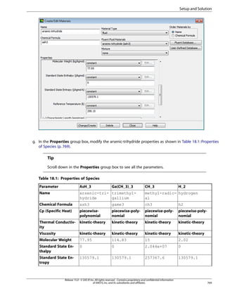Setup and Solution

g. In the Properties group box, modify the arsenic-trihydride properties as shown in Table 18.1: Properties
of Species (p. 769).

Tip
Scroll down in the Properties group box to see all the parameters.
Table 18.1: Properties of Species
Parameter

AsH_3

Ga(CH_3)_3

CH_3

Name

arsenic-tri- trimethylhydride
gallium

methyl-radic- hydrogen
al

Chemical Formula

ash3

game3

ch3

h2

Cp (Specific Heat)

piecewisepolynomial

piecewise-polynomial

piecewise-polynomial

piecewise-polynomial

Thermal Conductivity

kinetic-theory

kinetic-theory

kinetic-theory

kinetic-theory

Viscosity

kinetic-theory

kinetic-theory

kinetic-theory

kinetic-theory

Molecular Weight

77.95

114.83

15

2.02

Standard State Enthalpy

0

0

2.044e+07

0

Standard State Entropy

130579.1

130579.1

257367.6

130579.1

Release 15.0 - © SAS IP, Inc. All rights reserved. - Contains proprietary and confidential information
of ANSYS, Inc. and its subsidiaries and affiliates.

H_2

769

 